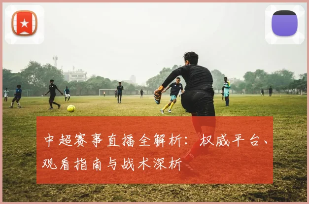 中超赛事直播全解析:权威平台、观看指南与战术深析