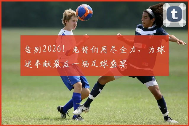 告别2026!老将们用尽全力,为球迷奉献最后一场足球盛宴