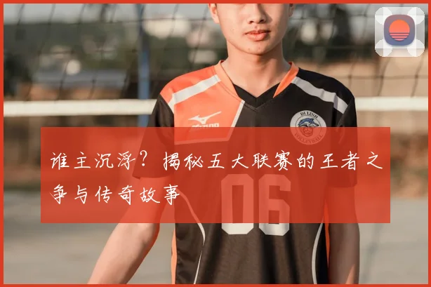谁主沉浮？揭秘五大联赛的王者之争与传奇故事