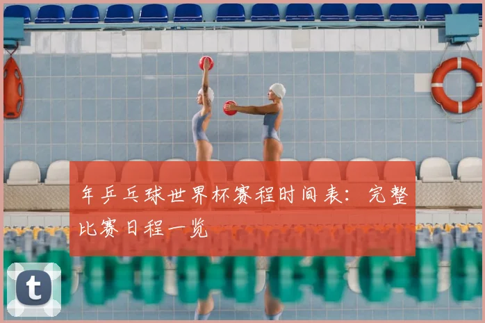 年乒乓球世界杯赛程时间表:完整比赛日程一览